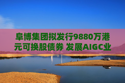 阜博集團擬發(fā)行9880萬港元可換股債券 發(fā)展AIGC業(yè)務
