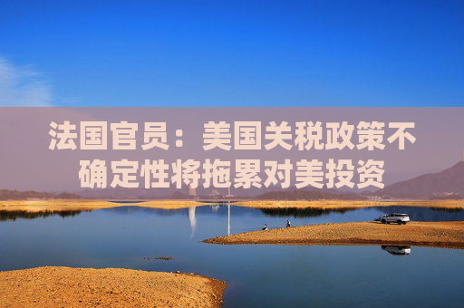 法國(guó)官員：美國(guó)關(guān)稅政策不確定性將拖累對(duì)美投資