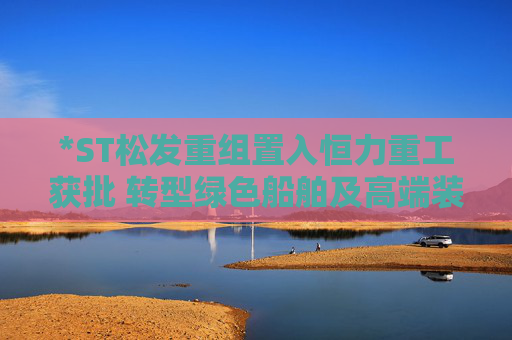 *ST松發(fā)重組置入恒力重工獲批 轉(zhuǎn)型綠色船舶及高端裝備制造企業(yè)