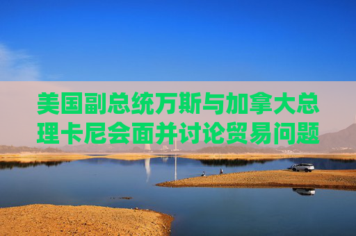 美國副總統(tǒng)萬斯與加拿大總理卡尼會(huì)面并討論貿(mào)易問題