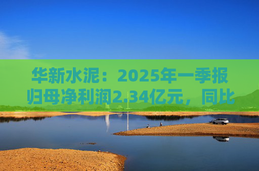 華新水泥：2025年一季報(bào)歸母凈利潤2.34億元，同比增加31.80%