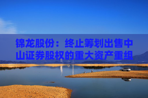 錦龍股份：終止籌劃出售中山證券股權(quán)的重大資產(chǎn)重組
