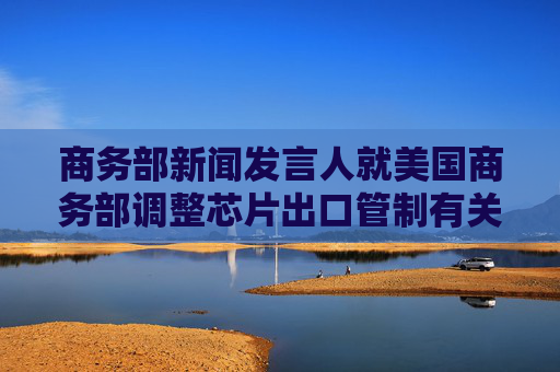 商務(wù)部新聞發(fā)言人就美國商務(wù)部調(diào)整芯片出口管制有關(guān)表述答記者問