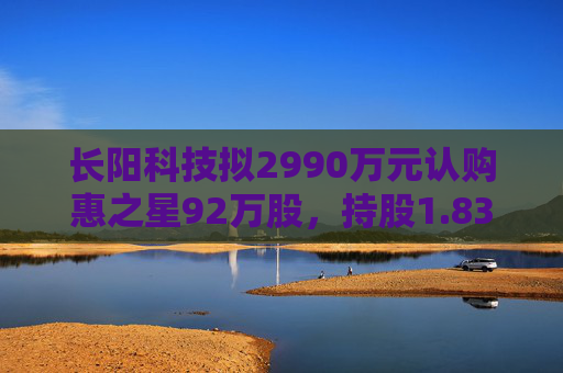 長陽科技擬2990萬元認購惠之星92萬股，持股1.83%