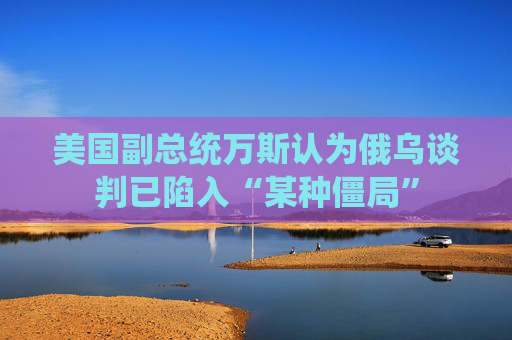 美國副總統(tǒng)萬斯認為俄烏談判已陷入“某種僵局”