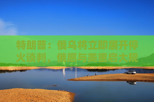 特朗普：俄烏將立即展開?；鹫勁?，俄愿與美重啟大規(guī)模貿易合作