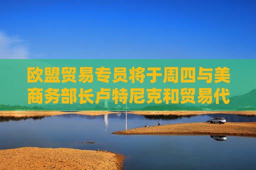 歐盟貿(mào)易專員將于周四與美商務(wù)部長盧特尼克和貿(mào)易代表格里爾通話