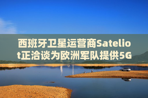 西班牙衛(wèi)星運(yùn)營商Sateliot正洽談為歐洲軍隊(duì)提供5G服務(wù)