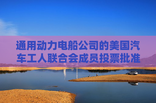 通用動(dòng)力電船公司的美國(guó)汽車工人聯(lián)合會(huì)成員投票批準(zhǔn)新合同