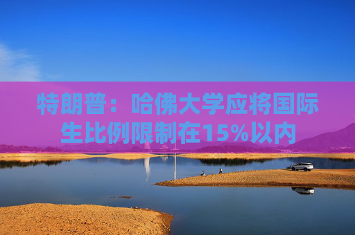 特朗普：哈佛大學應將國際生比例限制在15%以內(nèi)