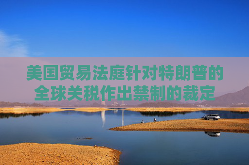 美國(guó)貿(mào)易法庭針對(duì)特朗普的全球關(guān)稅作出禁制的裁定