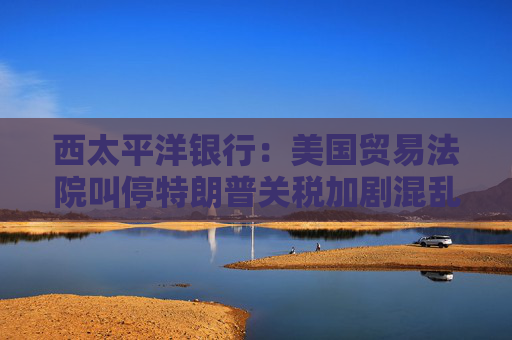 西太平洋銀行：美國貿(mào)易法院叫停特朗普關(guān)稅加劇混亂局面