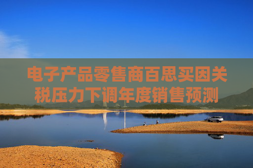 電子產(chǎn)品零售商百思買因關(guān)稅壓力下調(diào)年度銷售預(yù)測(cè)