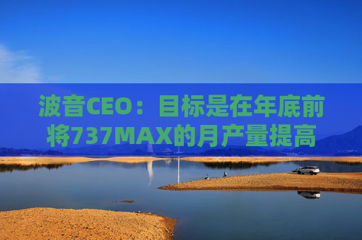 波音CEO：目標是在年底前將737MAX的月產(chǎn)量提高到47架