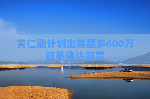 黃仁勛計(jì)劃出售至多600萬(wàn)股英偉達(dá)股票