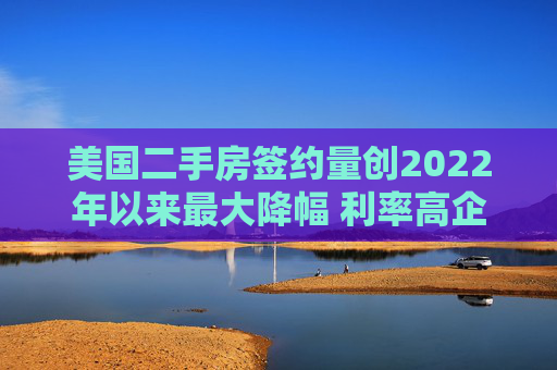 美國二手房簽約量創(chuàng)2022年以來最大降幅 利率高企抑制需求