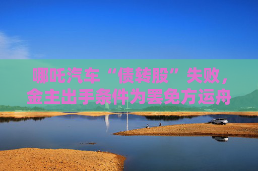 哪吒汽車“債轉股”失敗，金主出手條件為罷免方運舟
