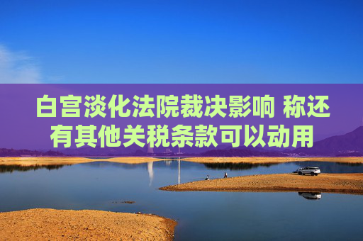 白宮淡化法院裁決影響 稱還有其他關(guān)稅條款可以動用