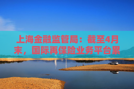 上海金融監(jiān)管局：截至4月末，國際再保險業(yè)務平臺累計交易保費近16億元