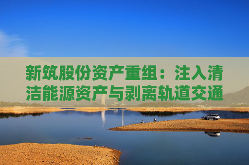 新筑股份資產(chǎn)重組：注入清潔能源資產(chǎn)與剝離軌道交通業(yè)務(wù)的戰(zhàn)略轉(zhuǎn)型