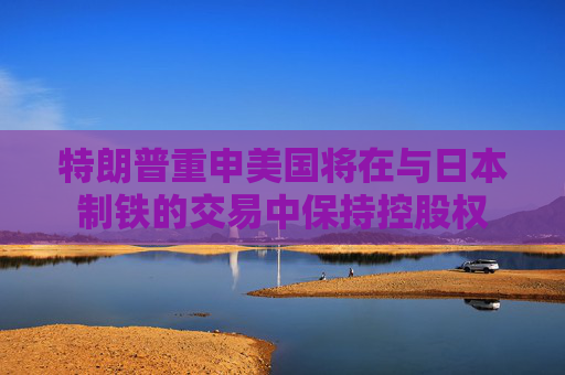 特朗普重申美國將在與日本制鐵的交易中保持控股權