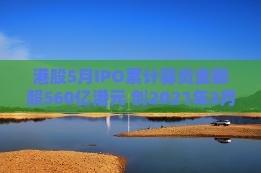 港股5月IPO累計募資金額超560億港元 創(chuàng)2021年3月來最大單月募資額