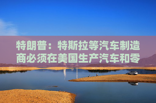 特朗普：特斯拉等汽車制造商必須在美國生產汽車和零部件