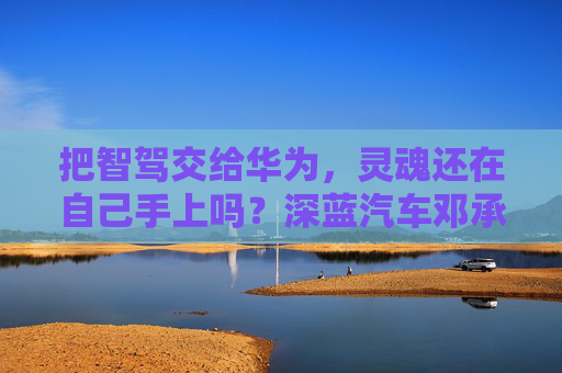 把智駕交給華為，靈魂還在自己手上嗎？深藍(lán)汽車鄧承浩回應(yīng)