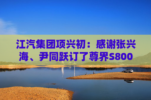 江汽集團(tuán)項(xiàng)興初：感謝張興海、尹同躍訂了尊界S800  第1張