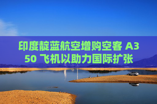 印度靛藍(lán)航空增購(gòu)空客 A350 飛機(jī)以助力國(guó)際擴(kuò)張