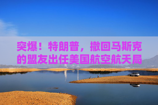 突爆！特朗普，撤回馬斯克的盟友出任美國航空航天局局長提名！