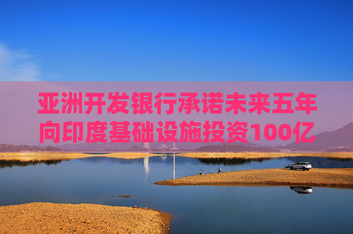 亞洲開發(fā)銀行承諾未來五年向印度基礎(chǔ)設(shè)施投資100億美元