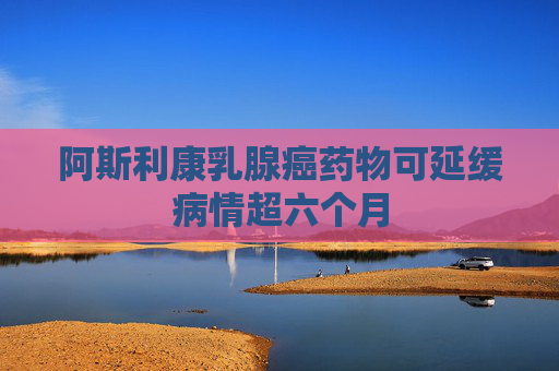 阿斯利康乳腺癌藥物可延緩病情超六個(gè)月