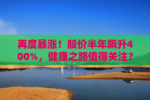 再度暴漲！股價(jià)半年飆升400%，健康之路值得關(guān)注？