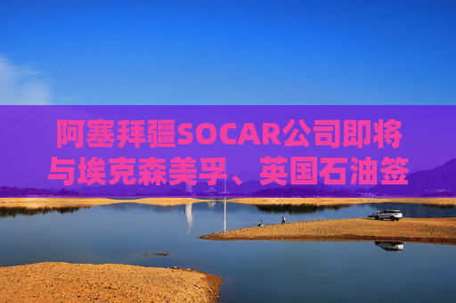 阿塞拜疆SOCAR公司即將與?？松梨?、英國石油簽署協(xié)議  第1張