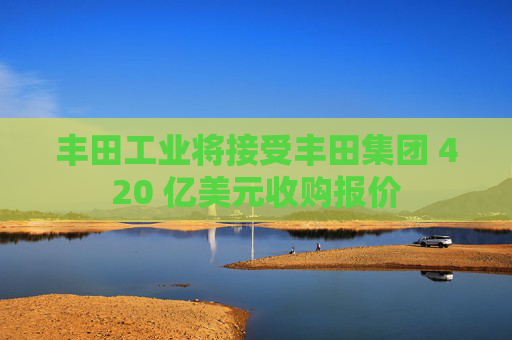 豐田工業(yè)將接受豐田集團(tuán) 420 億美元收購(gòu)報(bào)價(jià)
