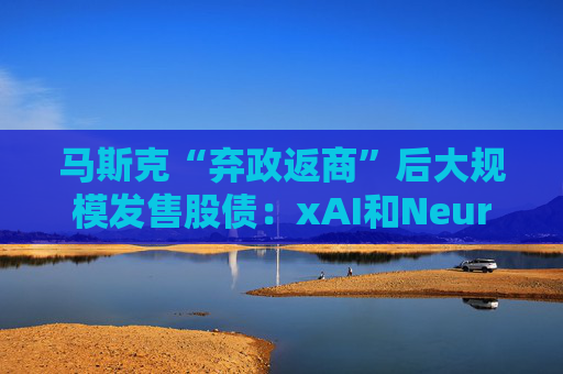 馬斯克“棄政返商”后大規(guī)模發(fā)售股債：xAI和Neuralink正融資數(shù)十億美元