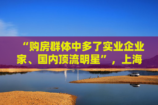 “購(gòu)房群體中多了實(shí)業(yè)企業(yè)家、國(guó)內(nèi)頂流明星”，上?！叭展狻焙勒€在增加