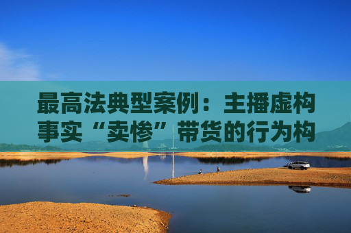 最高法典型案例：主播虛構事實“賣慘”帶貨的行為構成欺詐