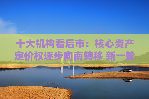 十大機構看后市：核心資產(chǎn)定價權逐步向南轉移 新一輪東升西落交易可能很快來臨