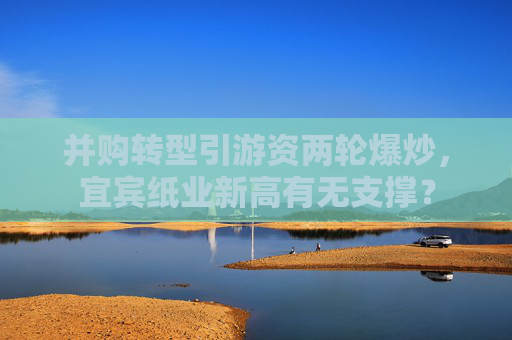 并購轉(zhuǎn)型引游資兩輪爆炒，宜賓紙業(yè)新高有無支撐？