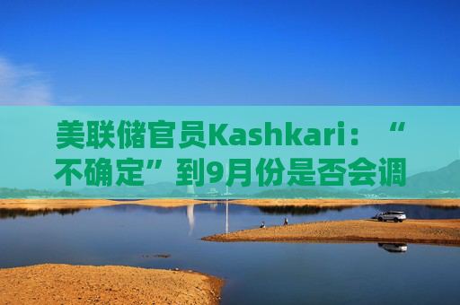 美聯(lián)儲官員Kashkari：“不確定”到9月份是否會調(diào)整利率