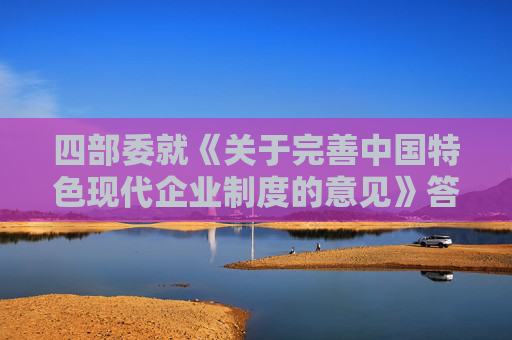 四部委就《關(guān)于完善中國(guó)特色現(xiàn)代企業(yè)制度的意見(jiàn)》答問(wèn)（全文）
