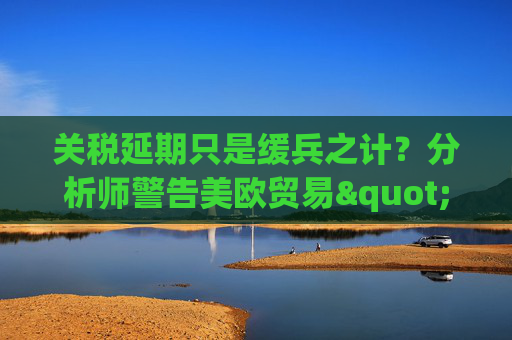 關(guān)稅延期只是緩兵之計(jì)？分析師警告美歐貿(mào)易"較量遠(yuǎn)未結(jié)束"