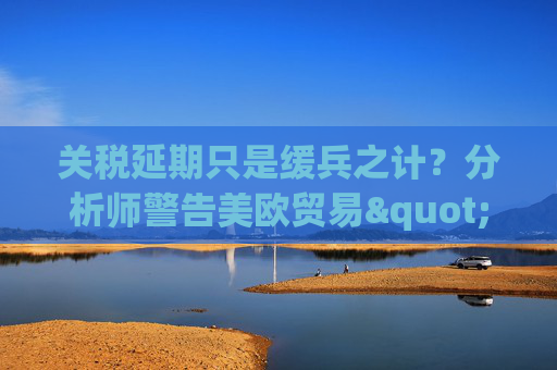 關(guān)稅延期只是緩兵之計(jì)？分析師警告美歐貿(mào)易"較量遠(yuǎn)未結(jié)束"