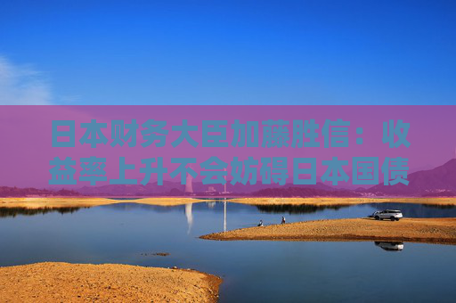 日本財務(wù)大臣加藤勝信：收益率上升不會妨礙日本國債的穩(wěn)定發(fā)行
