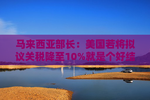 馬來西亞部長：美國若將擬議關(guān)稅降至10%就是個好結(jié)果