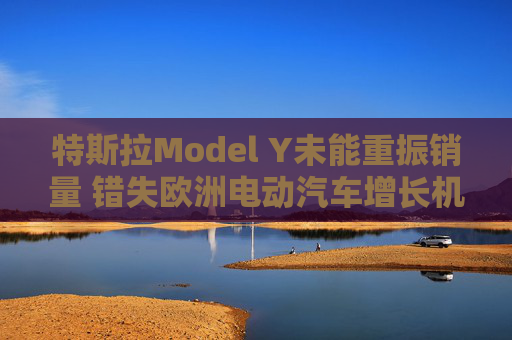 特斯拉Model Y未能重振銷量 錯(cuò)失歐洲電動(dòng)汽車增長機(jī)遇
