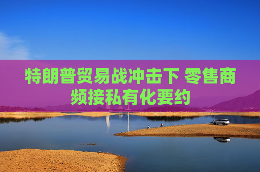 特朗普貿(mào)易戰(zhàn)沖擊下 零售商頻接私有化要約