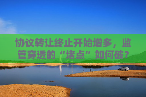 協(xié)議轉(zhuǎn)讓終止開(kāi)始增多，監(jiān)管穿透的“堵點(diǎn)”如何破？